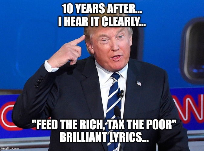 Trump pointing to his head | 10 YEARS AFTER... I HEAR IT CLEARLY... "FEED THE RICH, TAX THE POOR"
BRILLIANT LYRICS... | image tagged in trump pointing to his head | made w/ Imgflip meme maker