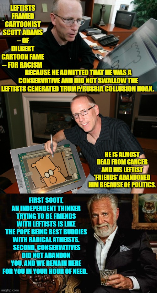 Leftists are not necessarily evil; but they ARE evil adjacent. | LEFTISTS FRAMED CARTOONIST SCOTT ADAMS -- OF DILBERT CARTOON FAME -- FOR RACISM; BECAUSE HE ADMITTED THAT HE WAS A CONSERVATIVE AND DID NOT SWALLOW THE LEFTISTS GENERATED TRUMP/RUSSIA COLLUSION HOAX. HE IS ALMOST DEAD FROM CANCER AND HIS LEFTIST 'FRIENDS' ABANDONED HIM BECAUSE OF POLITICS. FIRST SCOTT, AN INDEPENDENT THINKER TRYING TO BE FRIENDS WITH LEFTISTS IS LIKE THE POPE BEING BEST BUDDIES WITH RADICAL ATHEISTS.  SECOND, CONSERVATIVES DID NOT ABANDON YOU, AND WE REMAIN HERE FOR YOU IN YOUR HOUR OF NEED. | image tagged in yep | made w/ Imgflip meme maker