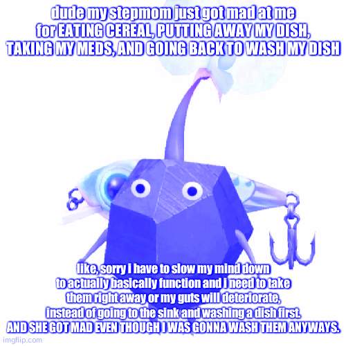 Fishing bait rock pikmin | dude my stepmom just got mad at me for EATING CEREAL, PUTTING AWAY MY DISH, TAKING MY MEDS, AND GOING BACK TO WASH MY DISH; like, sorry i have to slow my mind down to actually basically function and i need to take them right away or my guts will deteriorate, instead of going to the sink and washing a dish first. AND SHE GOT MAD EVEN THOUGH I WAS GONNA WASH THEM ANYWAYS. | image tagged in fishing bait rock pikmin | made w/ Imgflip meme maker
