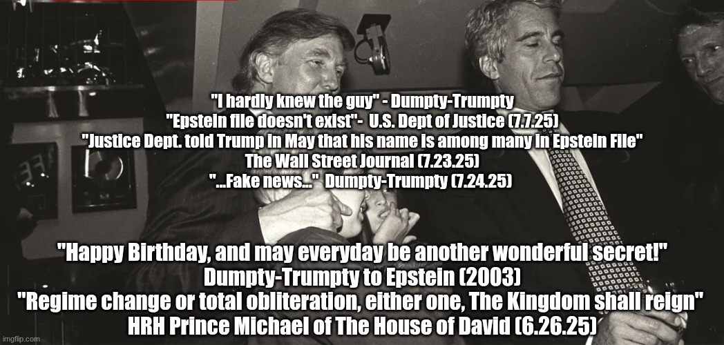 "Some trust in chariots, and some in horses, but we will remember the name of the Lord our God.  They are brought down..." | "I hardly knew the guy" - Dumpty-Trumpty
"Epstein file doesn't exist"-  U.S. Dept of Justice (7.7.25)
"Justice Dept. told Trump in May that his name is among many in Epstein File"
The Wall Street Journal (7.23.25)
"...Fake news..."  Dumpty-Trumpty (7.24.25); "Happy Birthday, and may everyday be another wonderful secret!"
Dumpty-Trumpty to Epstein (2003)
"Regime change or total obliteration, either one, The Kingdom shall reign" 
HRH Prince Michael of The House of David (6.26.25) | made w/ Imgflip meme maker