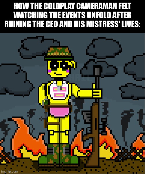 Coldplay cameraman be like: | HOW THE COLDPLAY CAMERAMAN FELT WATCHING THE EVENTS UNFOLD AFTER RUINING THE CEO AND HIS MISTRESS' LIVES: | image tagged in memes | made w/ Imgflip meme maker
