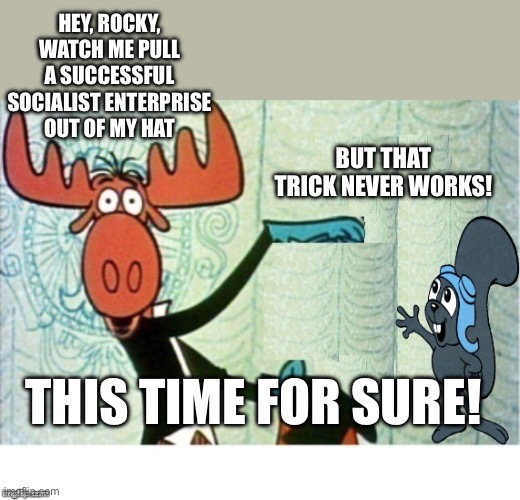 Rocky and Bullwinkle Hello | HEY, ROCKY, WATCH ME PULL A SUCCESSFUL SOCIALIST ENTERPRISE OUT OF MY HAT BUT THAT TRICK NEVER WORKS! THIS TIME FOR SURE! | image tagged in rocky and bullwinkle hello | made w/ Imgflip meme maker