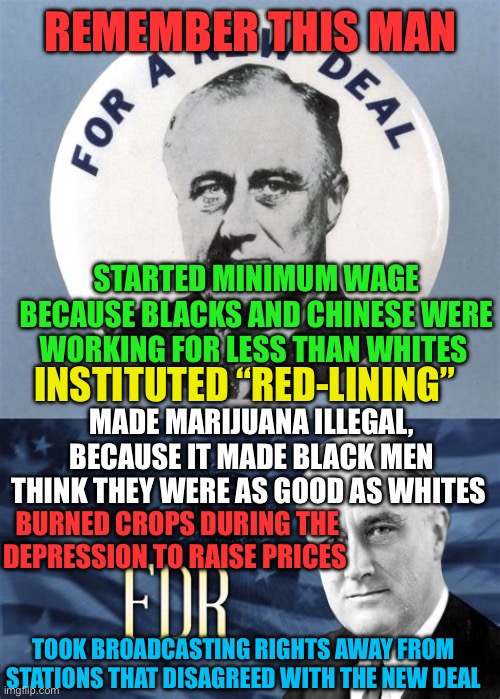 Democrat Socialist Leader, institutionalized policies | REMEMBER THIS MAN; STARTED MINIMUM WAGE BECAUSE BLACKS AND CHINESE WERE WORKING FOR LESS THAN WHITES; INSTITUTED “RED-LINING”; MADE MARIJUANA ILLEGAL, BECAUSE IT MADE BLACK MEN THINK THEY WERE AS GOOD AS WHITES; BURNED CROPS DURING THE DEPRESSION TO RAISE PRICES; TOOK BROADCASTING RIGHTS AWAY FROM STATIONS THAT DISAGREED WITH THE NEW DEAL | image tagged in gifs,democrats,democratic socialism,fdr,racism | made w/ Imgflip meme maker