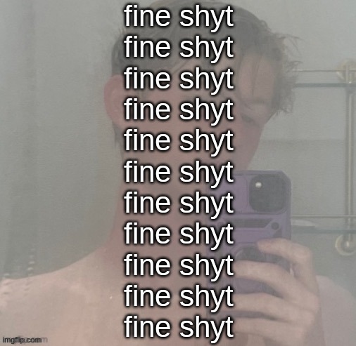 /j | fine shyt
fine shyt
fine shyt
fine shyt
fine shyt
fine shyt
fine shyt
fine shyt
fine shyt
fine shyt
fine shyt | image tagged in virian | made w/ Imgflip meme maker