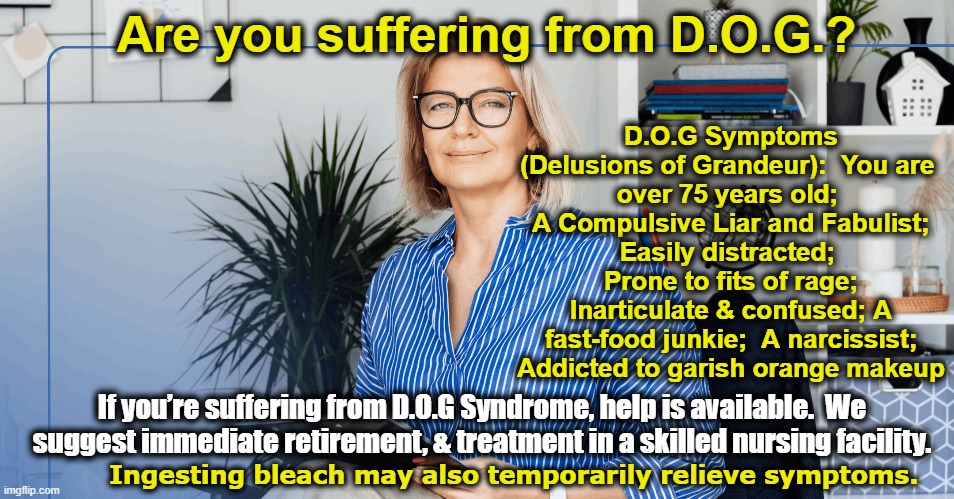 tRUMP- Delusions of Grandeur | Are you suffering from D.O.G.? D.O.G Symptoms (Delusions of Grandeur):  You are 
over 75 years old;  A Compulsive Liar and Fabulist;  Easily distracted;   Prone to fits of rage; Inarticulate & confused; A fast-food junkie;  A narcissist; Addicted to garish orange makeup; If you’re suffering from D.O.G Syndrome, help is available.  We suggest immediate retirement, & treatment in a skilled nursing facility. Ingesting bleach may also temporarily relieve symptoms. | image tagged in nevertrump,maga,funny trump meme,donald trump approves,presidential alert,donald trump you're fired | made w/ Imgflip meme maker