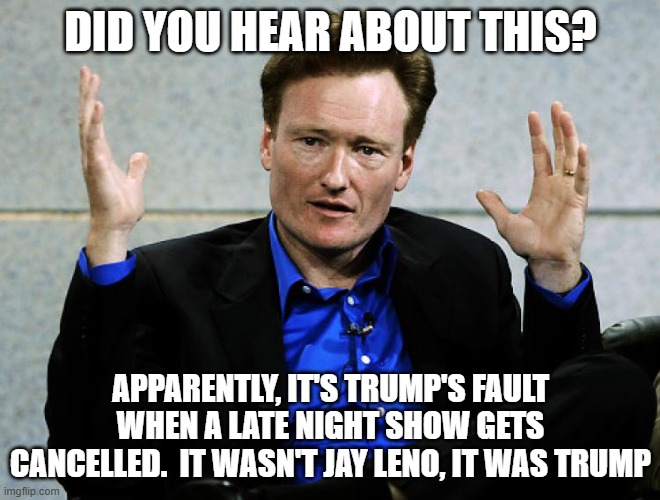 Conan O'Brien Agrees | DID YOU HEAR ABOUT THIS? APPARENTLY, IT'S TRUMP'S FAULT WHEN A LATE NIGHT SHOW GETS CANCELLED.  IT WASN'T JAY LENO, IT WAS TRUMP | image tagged in conan o'brien agrees | made w/ Imgflip meme maker