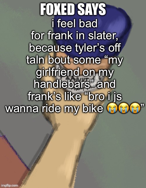 foxed temp (thanks disco) | i feel bad for frank in slater, because tyler’s off taln bout some “my girlfriend on my handlebars” and frank’s like “bro i js wanna ride my bike 😭😭😭” | image tagged in foxed temp thanks disco | made w/ Imgflip meme maker