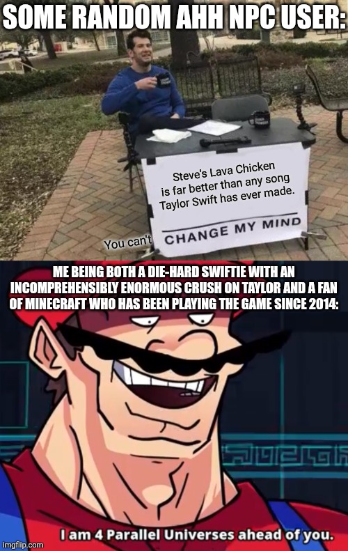 No matter how much I enjoy Minecraft, nothing will ever change how I feel about Taylor. (Still haven't seen the movie, tho.) | SOME RANDOM AHH NPC USER:; Steve's Lava Chicken is far better than any song Taylor Swift has ever made. You can't; ME BEING BOTH A DIE-HARD SWIFTIE WITH AN INCOMPREHENSIBLY ENORMOUS CRUSH ON TAYLOR AND A FAN OF MINECRAFT WHO HAS BEEN PLAYING THE GAME SINCE 2014: | image tagged in memes,change my mind,i am 4 parallel universes ahead of you,taylor swift,minecraft movie | made w/ Imgflip meme maker