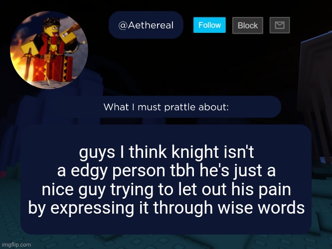 aethereal's forsaken template | guys I think knight isn't a edgy person tbh he's just a nice guy trying to let out his pain by expressing it through wise words | image tagged in aethereal's forsaken template | made w/ Imgflip meme maker