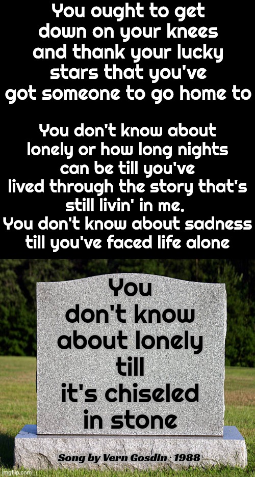 You Don't Know About Lonely Till It's Chiseled In Stone | You ought to get down on your knees and thank your lucky stars that you've got someone to go home to; You don't know about lonely or how long nights can be till you've lived through the story that's still livin' in me.  You don't know about sadness till you've faced life alone; You don't know about lonely till it's chiseled in stone; Song by Vern Gosdin ‧ 1988 | image tagged in memes,appreciation,you don't know what you've got until it's gone,appreciate what you've got,it could be worse | made w/ Imgflip meme maker