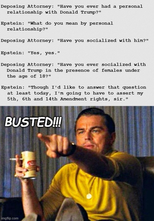 Turds of a feather. | Deposing Attorney: "Have you ever had a personal
  relationship with Donald Trump?"; Epstein: "What do you mean by personal
  relationship?"; Deposing Attorney: "Have you socialized with him?"; Epstein: "Yes, yes."; Deposing Attorney: "Have you ever socialized with
  Donald Trump in the presence of females under
  the age of 18?"; Epstein: "Though I'd like to answer that question

  at least today, I'm going to have to assert my
  5th, 6th and 14th Amendment rights, sir."; BUSTED!!! | image tagged in white grainy paper,leonardo dicaprio pointing at tv,jeffrey epstein,donald trump,pedophiles | made w/ Imgflip meme maker