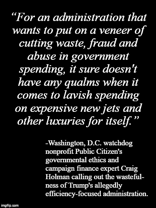 "Penny wise, pound foolish." *OR* "Tanks for the memories." *OR* "You get a new jet!! And you get a new jet!! Everybody gets a n | “For an administration that
wants to put on a veneer of
cutting waste, fraud and
abuse in government
spending, it sure doesn't
have any qualms when it
comes to lavish spending
on expensive new jets and
other luxuries for itself.”; -Washington, D.C. watchdog
nonprofit Public Citizen's
governmental ethics and
campaign finance expert Craig
Holman calling out the wasteful-
ness of Trump's allegedly
efficiency-focused administration. | image tagged in double long black template,waste of money,trump unfit unqualified dangerous,corrupt | made w/ Imgflip meme maker
