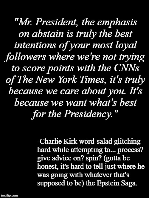 Wait, what? | "Mr. President, the emphasis
on abstain is truly the best
intentions of your most loyal
followers where we're not trying
to score points with the CNNs
of The New York Times, it's truly
because we care about you. It's
because we want what's best
for the Presidency."; -Charlie Kirk word-salad glitching
hard while attempting to... process?
give advice on? spin? (gotta be
honest, it's hard to tell just where he
was going with whatever that's
supposed to be) the Epstein Saga. | image tagged in double long black template | made w/ Imgflip meme maker