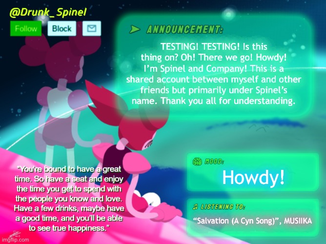 Howdy! This is just a project that I’m doing up for my pals. | TESTING! TESTING! Is this thing on? Oh! There we go! Howdy! I’m Spinel and Company! This is a shared account between myself and other friends but primarily under Spinel’s name. Thank you all for understanding. Howdy! “Salvation (A Cyn Song)”, MUSIIKA | made w/ Imgflip meme maker