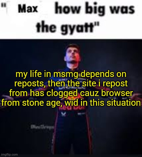 lol | my life in msmg depends on reposts, then the site i repost from has clogged cauz browser from stone age, wid in this situation | image tagged in max how big was the gyatt | made w/ Imgflip meme maker