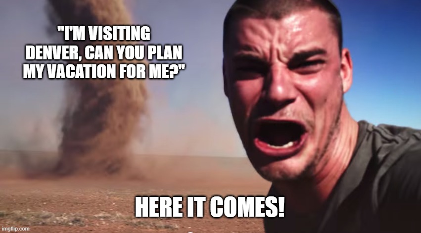 Here it comes | "I'M VISITING DENVER, CAN YOU PLAN MY VACATION FOR ME?"; HERE IT COMES! | image tagged in here it comes | made w/ Imgflip meme maker