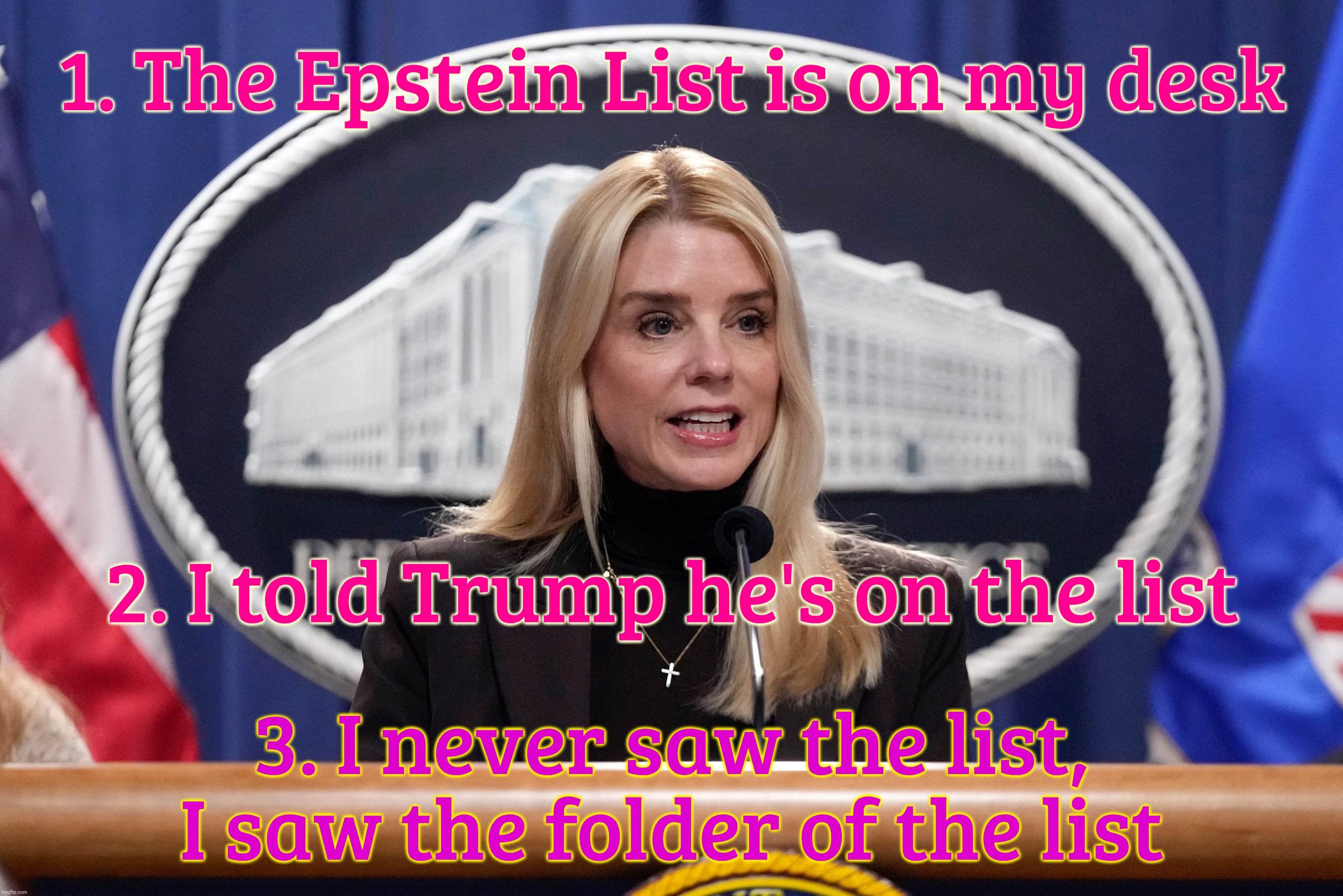 Bondi | 1. The Epstein List is on my desk; 2. I told Trump he's on the list; 3. I never saw the list,
I saw the folder of the list | image tagged in bondi | made w/ Imgflip meme maker