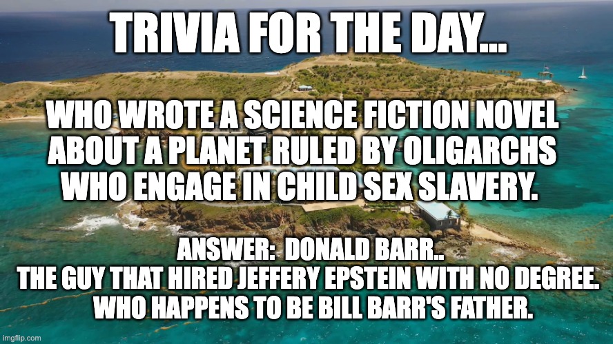Trivia question | TRIVIA FOR THE DAY…; WHO WROTE A SCIENCE FICTION NOVEL 
ABOUT A PLANET RULED BY OLIGARCHS 
WHO ENGAGE IN CHILD SEX SLAVERY. ANSWER:  DONALD BARR.. 
THE GUY THAT HIRED JEFFERY EPSTEIN WITH NO DEGREE.  
WHO HAPPENS TO BE BILL BARR'S FATHER. | image tagged in epstein island | made w/ Imgflip meme maker