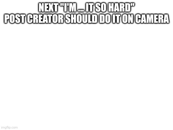 NEXT "I'M ... IT SO HARD" POST CREATOR SHOULD DO IT ON CAMERA | made w/ Imgflip meme maker