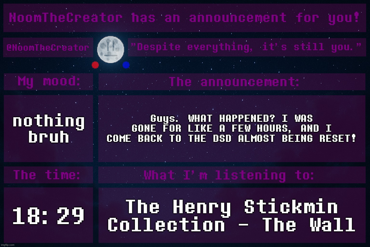 HEY EVERY ! | nothing bruh; Guys. WHAT HAPPENED? I WAS GONE FOR LIKE A FEW HOURS, AND I COME BACK TO THE DSD ALMOST BEING RESET! 18:29; The Henry Stickmin Collection - The Wall | image tagged in noomthecreator announcement temp | made w/ Imgflip meme maker