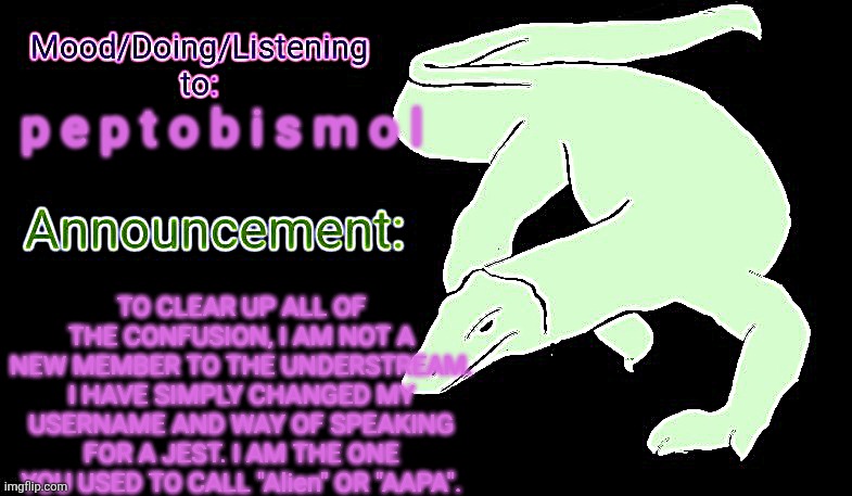 THE POWER OF p e p t o b i s m o l SHALL COURSE THROUGH MY VEINS FOR A MONTH. BEST NOT FORGET THIS. | p e p t o b i s m o l; TO CLEAR UP ALL OF THE CONFUSION, I AM NOT A NEW MEMBER TO THE UNDERSTREAM. I HAVE SIMPLY CHANGED MY USERNAME AND WAY OF SPEAKING FOR A JEST. I AM THE ONE YOU USED TO CALL "Alien" OR "AAPA". | image tagged in violet monitor anno temp,p e p t o j e v i l,this was just my announcement temp from another stream | made w/ Imgflip meme maker