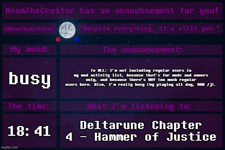 Also, half of the summer has already passed. GOTTA GO FAST. | busy; To ALL: I'm not including regular users in my mod activity list, because that's for mods and owners only, and because there's WAY too much regular users here. Also, I'm really busy (by playing all day, DUH /j). 18:41; Deltarune Chapter 4 - Hammer of Justice | image tagged in noomthecreator announcement temp | made w/ Imgflip meme maker