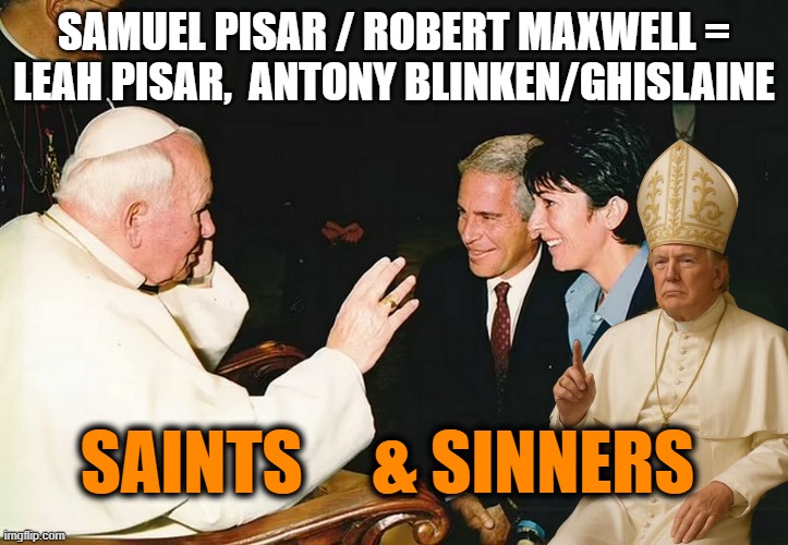 Small Circle of family MAXWELL, PISAR, Mossad, Chelsea Clinton, Antony Blinken, FRANCE | SAMUEL PISAR / ROBERT MAXWELL =
LEAH PISAR,  ANTONY BLINKEN/GHISLAINE; SAINTS     & SINNERS | image tagged in pope jeff epstein,maxwell,hillary clinton,john kerry,bill clinton - sexual relations,president trump | made w/ Imgflip meme maker