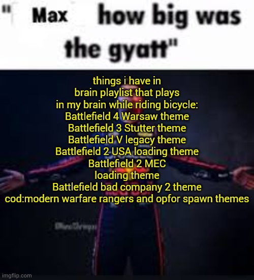 how it feels being ost enjoyer | things i have in brain playlist that plays in my brain while riding bicycle:
Battlefield 4 Warsaw theme
Battlefield 3 Stutter theme
Battlefield V legacy theme
Battlefield 2 USA loading theme
Battlefield 2 MEC loading theme
Battlefield bad company 2 theme
cod:modern warfare rangers and opfor spawn themes | image tagged in max how big was the gyatt | made w/ Imgflip meme maker