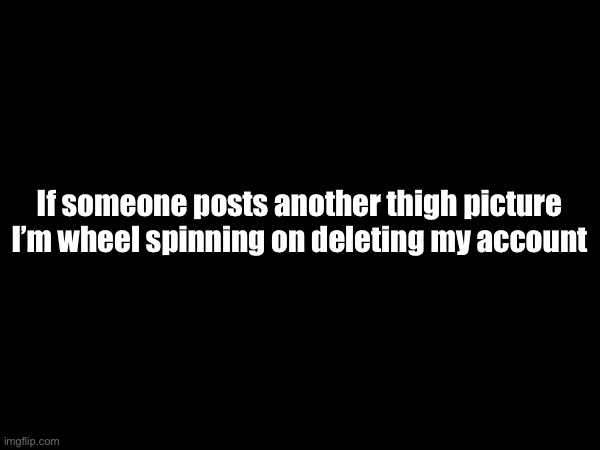 If someone posts another thigh picture I’m wheel spinning on deleting my account | made w/ Imgflip meme maker