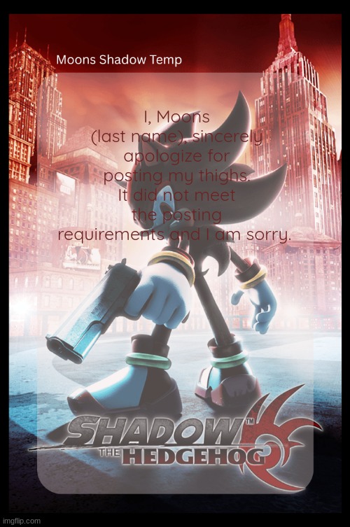 where does it say i cant post my thighs and why is it okay for me to link them on my own images but not post em | I, Moons (last name), sincerely apologize for posting my thighs. It did not meet the posting requirements and I am sorry. | image tagged in moons shadow temp | made w/ Imgflip meme maker