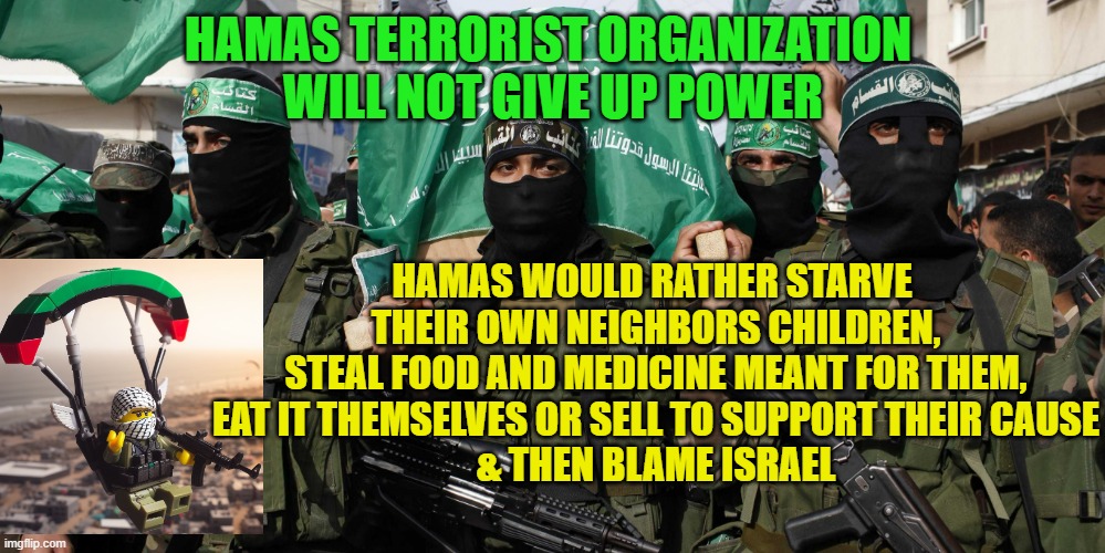 Hamas | HAMAS TERRORIST ORGANIZATION 
WILL NOT GIVE UP POWER; HAMAS WOULD RATHER STARVE 
THEIR OWN NEIGHBORS CHILDREN,
STEAL FOOD AND MEDICINE MEANT FOR THEM,
EAT IT THEMSELVES OR SELL TO SUPPORT THEIR CAUSE
& THEN BLAME ISRAEL | image tagged in hamas | made w/ Imgflip meme maker