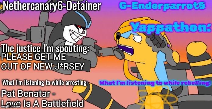 Nethercanary and Enderparrot announcement | PLEASE GET ME OUT OF NEW J*RSEY; Pat Benatar - Love Is A Battlefield | image tagged in nethercanary and enderparrot announcement | made w/ Imgflip meme maker