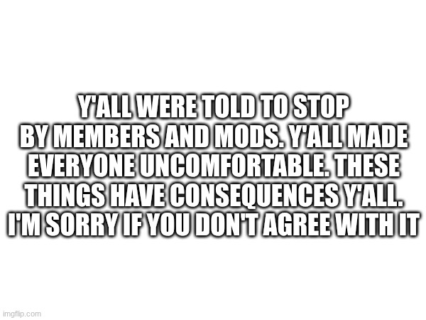 Y'ALL WERE TOLD TO STOP BY MEMBERS AND MODS. Y'ALL MADE EVERYONE UNCOMFORTABLE. THESE THINGS HAVE CONSEQUENCES Y'ALL. I'M SORRY IF YOU DON'T AGREE WITH IT | made w/ Imgflip meme maker