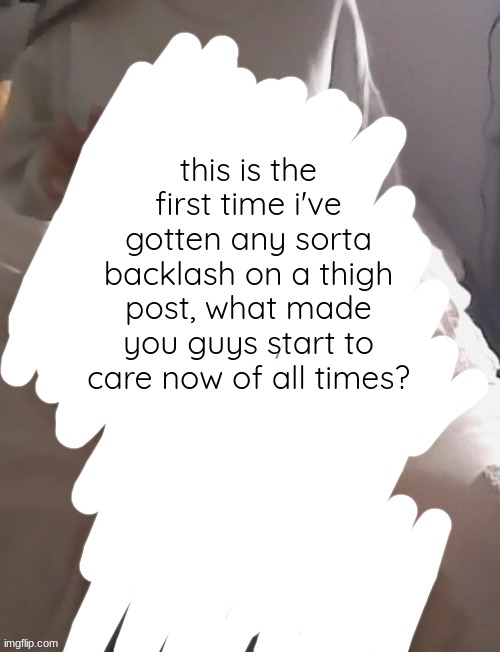 genuine question im not tryna be cocky or anything | this is the first time i've gotten any sorta backlash on a thigh post, what made you guys start to care now of all times? | image tagged in moons thighs | made w/ Imgflip meme maker