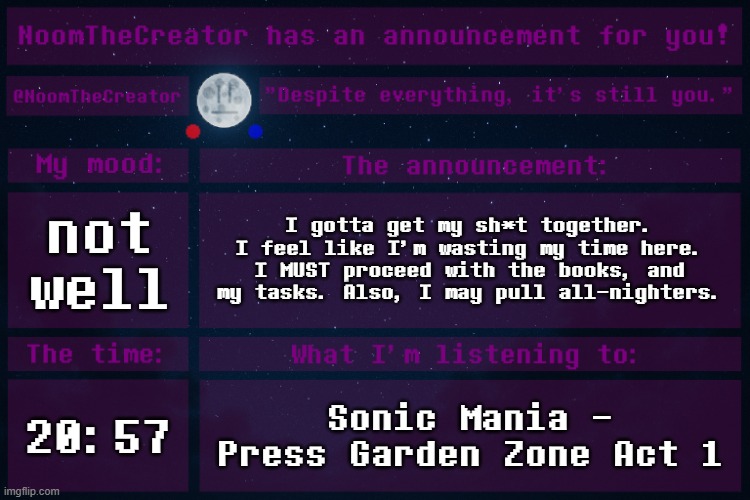 HEY EVERY ! | not well; I gotta get my sh*t together. I feel like I'm wasting my time here. I MUST proceed with the books, and my tasks. Also, I may pull all-nighters. 20:57; Sonic Mania - Press Garden Zone Act 1 | image tagged in noomthecreator announcement temp | made w/ Imgflip meme maker