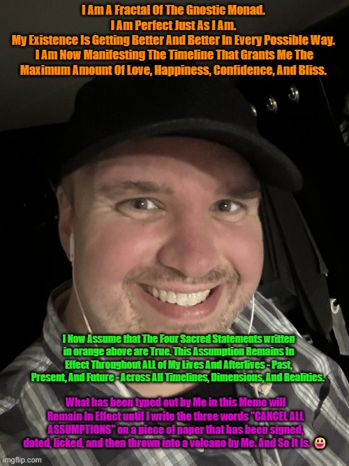 GOD MODE UNLOCKED!!! =D | I Am A Fractal Of The Gnostic Monad. 
I Am Perfect Just As I Am. 
My Existence Is Getting Better And Better In Every Possible Way. 
I Am Now Manifesting The Timeline That Grants Me The Maximum Amount Of Love, Happiness, Confidence, And Bliss. I Now Assume that The Four Sacred Statements written in orange above are True. This Assumption Remains In Effect Throughout ALL of My Lives And Afterlives - Past, Present, And Future - Across All Timelines, Dimensions, And Realities. What has been typed out by Me in this Meme will Remain In Effect until I write the three words "CANCEL ALL ASSUMPTIONS" on a piece of paper that has been signed, dated, licked, and then thrown into a volcano by Me. And So It Is. 😃 | image tagged in god | made w/ Imgflip meme maker