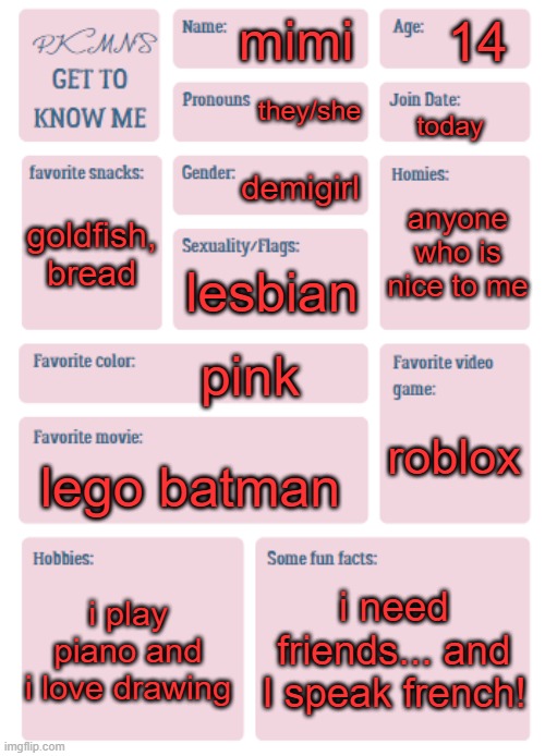 mimi heheheh | 14; mimi; they/she; today; demigirl; anyone who is nice to me; goldfish, bread; lesbian; pink; roblox; lego batman; i play piano and i love drawing; i need friends... and I speak french! | image tagged in pkmn's get to know me | made w/ Imgflip meme maker