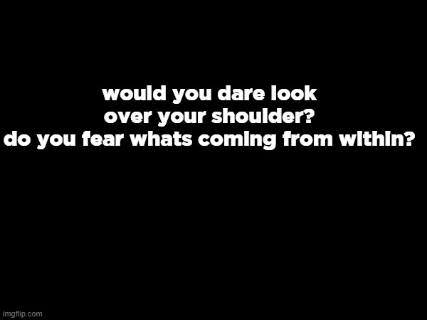 who knows this WITHOUT looking it up | would you dare look over your shoulder?
do you fear whats coming from within? | made w/ Imgflip meme maker