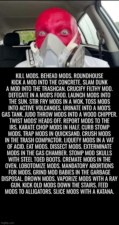 Masterfully written | KILL MODS. BEHEAD MODS. ROUNDHOUSE
KICK A MOD INTO THE CONCRETE. SLAM DUNK
A MOD INTO THE TRASHCAN. CRUCIFY FILTHY MOD.
DEFECATE IN A MOD'S FOOD. LAUNCH MODS INTO
THE SUN. STIR FRY MODS IN A WOK. TOSS MODS
INTO ACTIVE VOLCANOES. URINATE INTO A MOD'S
GAS TANK. JUDO THROW MODS INTO A WOOD CHIPPER.
TWIST MODS' HEADS OFF. REPORT MODS TO THE
IRS. KARATE CHOP MODS IN HALF. CURB STOMP
MODS. TRAP MODS IN QUICKSAND. CRUSH MODS
IN THE TRASH COMPACTOR. LIQUEFY MODS IN A VAT
OF ACID. EAT MODS. DISSECT MODS. EXTERMINATE
MODS IN THE GAS CHAMBER. STOMP MOD SKULLS
WITH STEEL TOED BOOTS. CREMATE MODS IN THE
OVEN. LOBOTOMIZE MODS. MANDATORY ABORTIONS
FOR MODS. GRIND MOD BABIES IN THE GARBAGE
DISPOSAL. DROWN MODS. VAPORIZE MODS WITH A RAY
GUN. KICK OLD MODS DOWN THE STAIRS. FEED
MODS TO ALLIGATORS. SLICE MODS WITH A KATANA. | image tagged in blank black | made w/ Imgflip meme maker