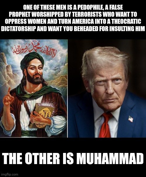 Republicans are fine one to be calling Muslims pedophile worshipping terrorists | ONE OF THESE MEN IS A PEDOPHILE, A FALSE PROPHET WORSHIPPED BY TERRORISTS WHO WANT TO OPPRESS WOMEN AND TURN AMERICA INTO A THEOCRATIC DICTATORSHIP AND WANT YOU BEHEADED FOR INSULTING HIM; THE OTHER IS MUHAMMAD | image tagged in muhammad,donald trump,maga,islam,conservatives | made w/ Imgflip meme maker