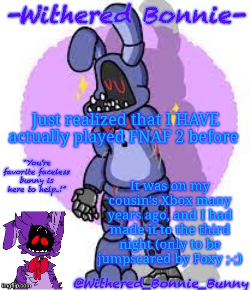W.B.B's Fnaf 2 Bonnie temp | Just realized that I HAVE actually played FNAF 2 before; It was on my cousin's Xbox many years ago, and I had made it to the third night (only to be jumpscared by Foxy ;-;) | image tagged in w b b's fnaf 2 bonnie temp | made w/ Imgflip meme maker