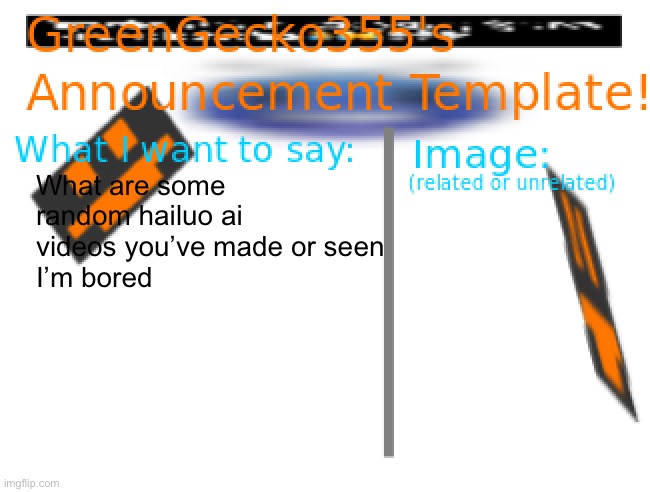 ai | What are some random hailuo ai videos you’ve made or seen
I’m bored | image tagged in greengecko355 announcement temp,hailuo ai,ai,bored | made w/ Imgflip meme maker