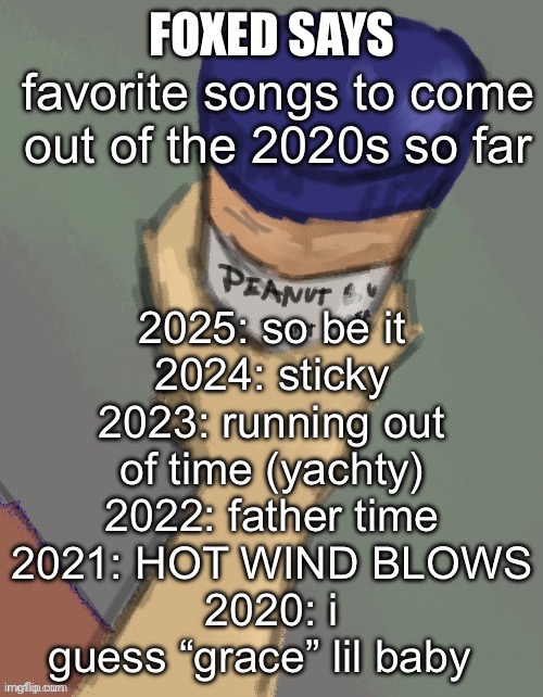 foxed temp (thanks disco) | 2025: so be it
2024: sticky
2023: running out of time (yachty)
2022: father time
2021: HOT WIND BLOWS
2020: i guess “grace” lil baby; favorite songs to come out of the 2020s so far | image tagged in foxed temp thanks disco | made w/ Imgflip meme maker
