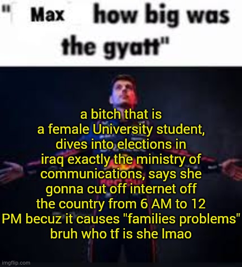 sony if politics but i like to talk bout it | a bitch that is a female University student, dives into elections in iraq exactly the ministry of communications, says she gonna cut off internet off the country from 6 AM to 12 PM becuz it causes "families problems"
bruh who tf is she lmao | image tagged in max how big was the gyatt,iraq | made w/ Imgflip meme maker