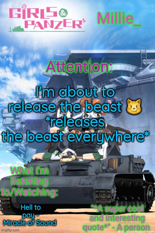 Millie's Girls und Panzer announcement template | I'm about to release the beast 😼
*releases the beast everywhere*; Hell to pay - Miracle of Sound | image tagged in millie's girls und panzer announcement template | made w/ Imgflip meme maker