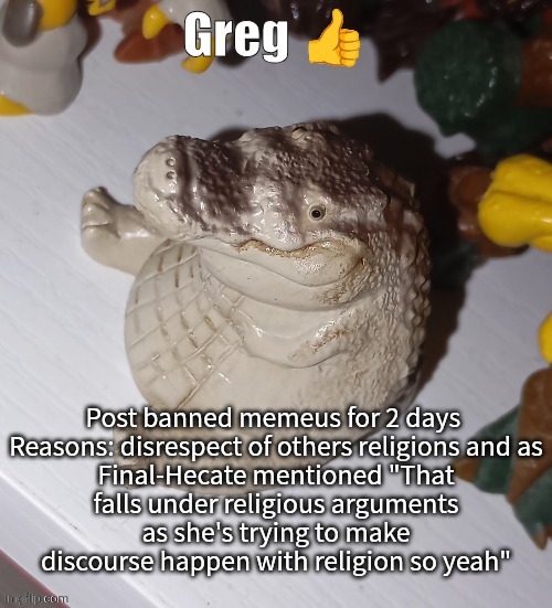 Greg | Post banned memeus for 2 days 

Reasons: disrespect of others religions and as Final-Hecate mentioned "That falls under religious arguments as she's trying to make discourse happen with religion so yeah" | image tagged in greg | made w/ Imgflip meme maker