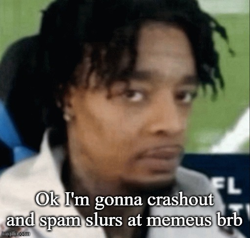 . | Ok I'm gonna crashout and spam slurs at memeus brb | made w/ Imgflip meme maker