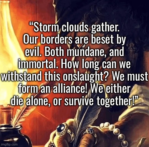 Absolute cinema | “Storm clouds gather. Our borders are beset by evil. Both mundane, and immortal. How long can we withstand this onslaught? We must form an alliance! We either die alone, or survive together!” | image tagged in blackbeard writing | made w/ Imgflip meme maker