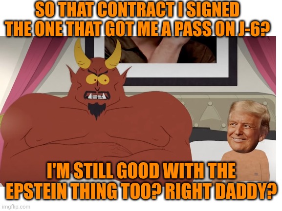 Blank White Template | SO THAT CONTRACT I SIGNED THE ONE THAT GOT ME A PASS ON J-6? I'M STILL GOOD WITH THE EPSTEIN THING TOO? RIGHT DADDY? | image tagged in blank white template | made w/ Imgflip meme maker