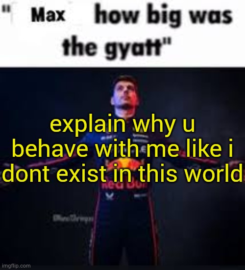 I'm not tako but why | explain why u behave with me like i dont exist in this world | image tagged in max how big was the gyatt | made w/ Imgflip meme maker